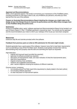 33
Section Average ceiling height Type of exhaust fans
Internal & external wall heights Whether skylights are vented or not
Appraisal and Recommendations
Write a short appraisal (approx 150 words) summarising your impressions of the FirstRate system,
including comments on how easy it was to use, any limitations you perceive, and what you have
learned from the use of the software.
Prepare an illustrated Recommendations Report detailing the changes you might make to the
design of your Into Design House to improve its performance and the effect these changes have
on the FirstRate rating and points score.
Submission
Printout of FirstRate rating, report, software appraisal and Recommendations Report to be handed in as
part of Interim Report 2. Only 1 FirstRate appraisal is required per team. You should use the appraisal
and the recommendations you make to inform your redesign of the house you have been assigned.
Resources
Extensive help file and tutorials provided within the software.
Feedback from previous years on what an HD submission for this task might include:
Students generally have a good grasp of the software, however many fail to meet basic requirements
such as submitting a copy of the First Rate report. Students could greatly increase their mark by
demonstrating they have properly read the task and submitting the report as requested.
High distinction:
• original and improved report provided (as required);
• appraisal of software provided (as required);
• discussion of improvements made, and clear indication of what the improvements were;
• clear list of assumptions;
• diagram showing cross ventilation;
• research into suggested improvements;
• plan / section diagrams showing the locations of different materials.
Common errors / omissions:
• not including actual First Rate report (this requirement is clearly stated in the task outline);
• not including software appraisal;
• no clear discussion of improvement options.
 