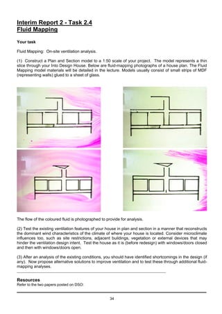 34
Interim Report 2 - Task 2.4
Fluid Mapping
Your task
Fluid Mapping: On-site ventilation analysis.
(1) Construct a Plan and Section model to a 1:50 scale of your project. The model represents a thin
slice through your Into Design House. Below are fluid-mapping photographs of a house plan. The Fluid
Mapping model materials will be detailed in the lecture. Models usually consist of small strips of MDF
(representing walls) glued to a sheet of glass.
The flow of the coloured fluid is photographed to provide for analysis.
(2) Test the existing ventilation features of your house in plan and section in a manner that reconstructs
the dominant wind characteristics of the climate of where your house is located. Consider microclimate
influences too, such as site restrictions, adjacent buildings, vegetation or external devices that may
hinder the ventilation design intent. Test the house as it is (before redesign) with windows/doors closed
and then with windows/doors open.
(3) After an analysis of the existing conditions, you should have identified shortcomings in the design (if
any). Now propose alternative solutions to improve ventilation and to test these through additional fluid-
mapping analyses.
Resources
Refer to the two papers posted on DSO:
 