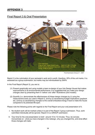 38
APPENDIX 3
Final Report 3 & Oral Presentation
Final Submission Group 2.1 - 2007
Report 3 is the culmination of your semester’s work and is worth, therefore, 20% of the unit marks. It is
assessed as a group submission, but marks may be individualised by SAPA.
In the Final Report (Report 3), you are to:
(1) Present graphically and using models a team re-design of your Into Design House that makes
improvements to its environmental performance. It is suggested that you make your design
changes clear by presenting them in ‘before’ and ‘after’ illustrations (and models).
(2) Quantify (i.e. demonstrate the effectiveness of) these design changes by (i) using the
measurement tools you used in Report 2, and by (ii) ascertaining budget implications (payback
etc.) and by (ii) ascertaining changes to the overall embodied energy it took to make the house
compared to its predicted life-span.
Please note the following points with regards to the Final Report and your oral presentation of it.
I. No student work will be marked unless it is part of the Report 3 group submission. Thus, work
submitted individually will be ignored. Report 3 is a GROUP submission.
II. Your time for the oral presentation is brief - around 10 to 12 minutes. Thus, be concise.
Concentrate on - what you have changed in the redesign, why you changed this, and what effect
those changes will make.
 