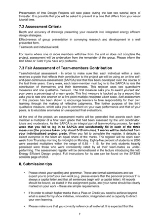 7
Presentation of Into Design Projects will take place during the last two tutorial days of
trimester. It is possible that you will be asked to present at a time that differs from your usual
tutorial time.
7.2 Assessment Criteria
Depth and accuracy of drawings presenting your research into integrated energy efficient
design strategies.
Effectiveness of group presentation in conveying research and development in a well
presented form.
Teamwork and individual work
For teams where one or more members withdraw from the unit or does not complete the
project, assessment will be undertaken from the remainder of the group. Please inform the
Unit Chair or Tutor if you have any problems.
7.3 Fair Assessment of Team-members Contribution
Team/Individual assessment - In order to make sure that each individual within a team
receives a grade that reflects their contribution to the project we will be using an on-line self-
and-peer-continuous-assessment (SAPCA) tool that has been developed over the course of
the last three years. Every week, each team-member must log in to the SAPCA to rate the
contribution of themselves and their teammates. This register uses two quantitative
measures and one qualitative measure. The first measure asks you to award yourself and
your peers a percentage of a team grade. This first measure is backed up by a second that
asks you to rate one another on a five-point multiple-response Likert scale. Self-assessment
in this process has been shown to encourage learners to take responsibility for their own
learning through the making of reflective judgments. The further purpose of the third
qualitative measure, which asks you to comment on your own performance and that of your
peers, is to elucidate anomalies or unexpected final evaluations.
At the end of the project, an assessment matrix will be generated that awards each team
member a multiplier of a final team grade that had been assessed by the unit coordinator,
tutors and moderators. As the SAPCA is an integral part of team-working process, for each
week that you fail to log in to SAPCA and satisfactorily fill in each of the three
measures (the process takes only about 5-10 minutes), 2 marks will be deducted from
your individualised project grade. When you fail to complete the register, it defaults to
award everyone in the team an equal share of the marks. The register will be open each
week from Thursday morning to midnight on Monday. Eighty-five percent of students in 2006
were awarded multipliers within the range of 0.85 – 1.15, for the only students heavily
penalised were those who were consistently rated by all their team-mates as under-
performing. The assessment register will be demonstrated in the lecture introducing the Into
Energy Efficient Design project. Full instructions for its use can be found on the SRT257
contents page of DSO.
8. Submission tips
• Please check your spelling and grammar. These are formal submissions and we
expect you to proof your own work (e.g. please ensure that the personal pronoun ‘I’ is
always a capital letter and that all sentences begin with a capital letter). All reports
should be bound, as stated in the assignment guide, and your name should be clearly
marked on your work – these are simple requirements.
• If In order to obtain higher marks than a Pass or Credit you need to achieve beyond
what is asked for by show initiative, innovation, imagination and a capacity to direct
your own learning.
• Please make sure that you correctly reference all material. It is expected that the
 