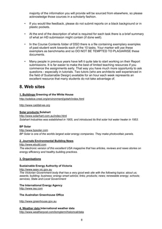 8
majority of the information you will provide will be sourced from elsewhere, so please
acknowledge those cources in a scholarly fashion.
• If you would like feedback, please do not submit reports on a black background or in
plastic pockets.
• At the end of the description of what is required for each task there is a brief summary
of what an HD submission might contain (if done well).
• In the Course Contents folder of DSO there is a file containing exemplary examples
of past student work towards each of the 10 tasks. Your marker will use these
exemplars as benchmarks and so DO NOT BE TEMPTED TO PLAGIARISE these
documents.
• Many people in previous years have left it quite late to start working on their Report
submissions. It is far easier to make the best of limited teaching resources if you
commence the assignments early. That way you have much more opportunity to ask
questions - especially in tutorials. Two tutors (who are architects well experienced in
the field of Sustainable Design) available for an hour each week represents an
excellent resource that many students do not take advantage of.
8. Web sites
1. Buildings Greening of the White House
http://solstice.crest.org/environment/gotwh/index.html
http://www.caddet-ee.org
Solar products Solahart
http://www.solarhart.com.au/index.html
Solahart Industries was established in 1905, and introduced its first solar hot water heater in 1953.
BP Solar
http://www.bpsolar.com
BP Solar is one of the worlds largest solar energy companies. They make photovoltaic panels.
2. Journals Environmental Building News
http://www.ebuild.com
The electronic version of this excellent USA magazine that has articles, reviews and news stories on
energy efficiency and healthy building practices.
3. Organisations
Sustainable Energy Authority of Victoria
http://www.seav.vic.gov.au
The Victorian Government body that has a very good web site with the following topics: about us;
awards; building; business; energy smart advice; links; products; news; renewable energy; schools;
services; State and Local Government
The International Energy Agency
http://www.iea.com
The Australian Greenhouse Office
http://www.greenhouse.gov.au
4. Weather data International weather data
http://www.weatherpost.com/lomgterm/historical/data
 