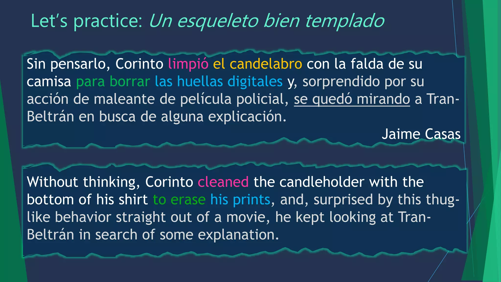Let’s practice: Un esqueleto bien templado
Sin pensarlo, Corinto limpió el candelabro con la falda de su
camisa para borrar las huellas digitales y, sorprendido por su
acción de maleante de película policial, se quedó mirando a Tran-
Beltrán en busca de alguna explicación.
Jaime Casas
Without thinking, Corinto cleaned the candleholder with the
bottom of his shirt to erase his prints, and, surprised by this thug-
like behavior straight out of a movie, he kept looking at Tran-
Beltrán in search of some explanation.
 