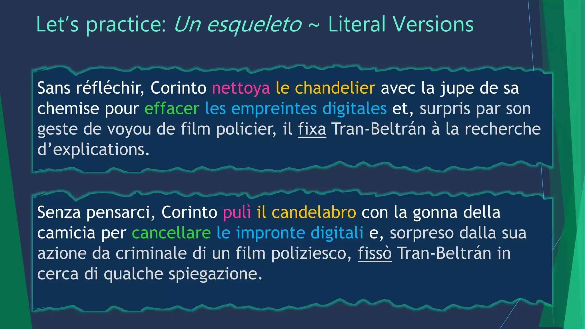 Let’s practice: Un esqueleto ~ Literal Versions
Sans réfléchir, Corinto nettoya le chandelier avec la jupe de sa
chemise pour effacer les empreintes digitales et, surpris par son
geste de voyou de film policier, il fixa Tran-Beltrán à la recherche
d’explications.
Senza pensarci, Corinto pulì il candelabro con la gonna della
camicia per cancellare le impronte digitali e, sorpreso dalla sua
azione da criminale di un film poliziesco, fissò Tran-Beltrán in
cerca di qualche spiegazione.
 