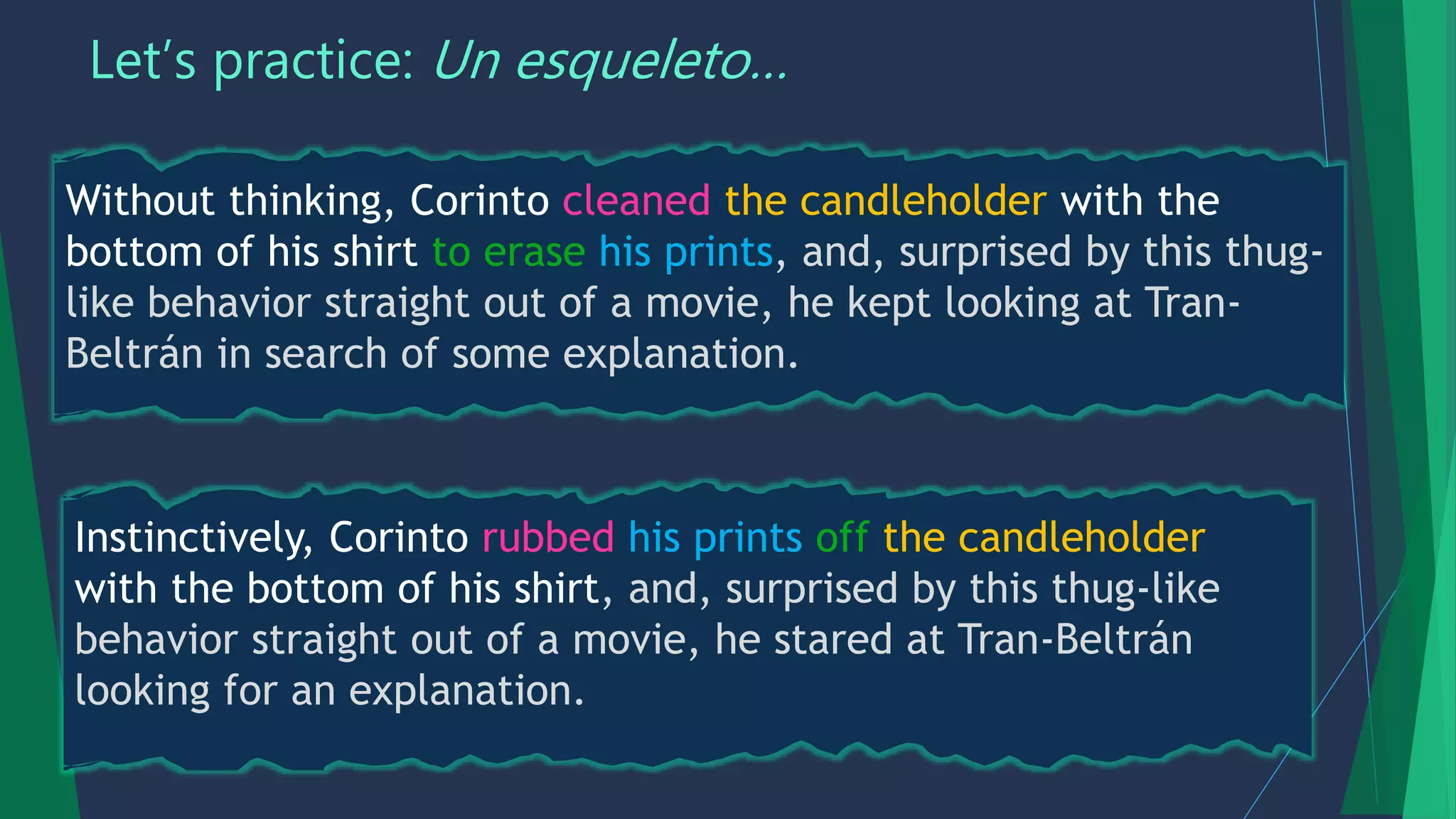 Let’s practice: Un esqueleto…
Instinctively, Corinto rubbed his prints off the candleholder
with the bottom of his shirt, and, surprised by this thug-like
behavior straight out of a movie, he stared at Tran-Beltrán
looking for an explanation.
Without thinking, Corinto cleaned the candleholder with the
bottom of his shirt to erase his prints, and, surprised by this thug-
like behavior straight out of a movie, he kept looking at Tran-
Beltrán in search of some explanation.
 