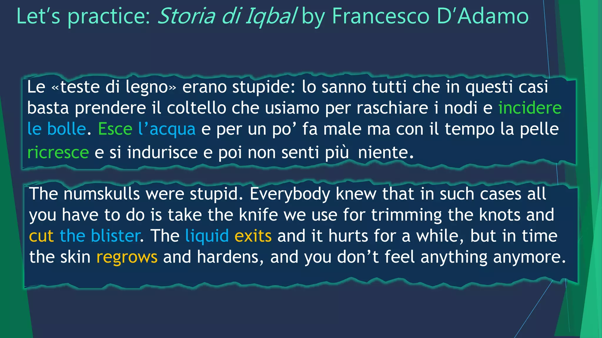 Let’s practice: Storia di Iqbal by Francesco D’Adamo
Le «teste di legno» erano stupide: lo sanno tutti che in questi casi
basta prendere il coltello che usiamo per raschiare i nodi e incidere
le bolle. Esce l’acqua e per un po’ fa male ma con il tempo la pelle
ricresce e si indurisce e poi non senti più niente.
The numskulls were stupid. Everybody knew that in such cases all
you have to do is take the knife we use for trimming the knots and
cut the blister. The liquid exits and it hurts for a while, but in time
the skin regrows and hardens, and you don’t feel anything anymore.
 