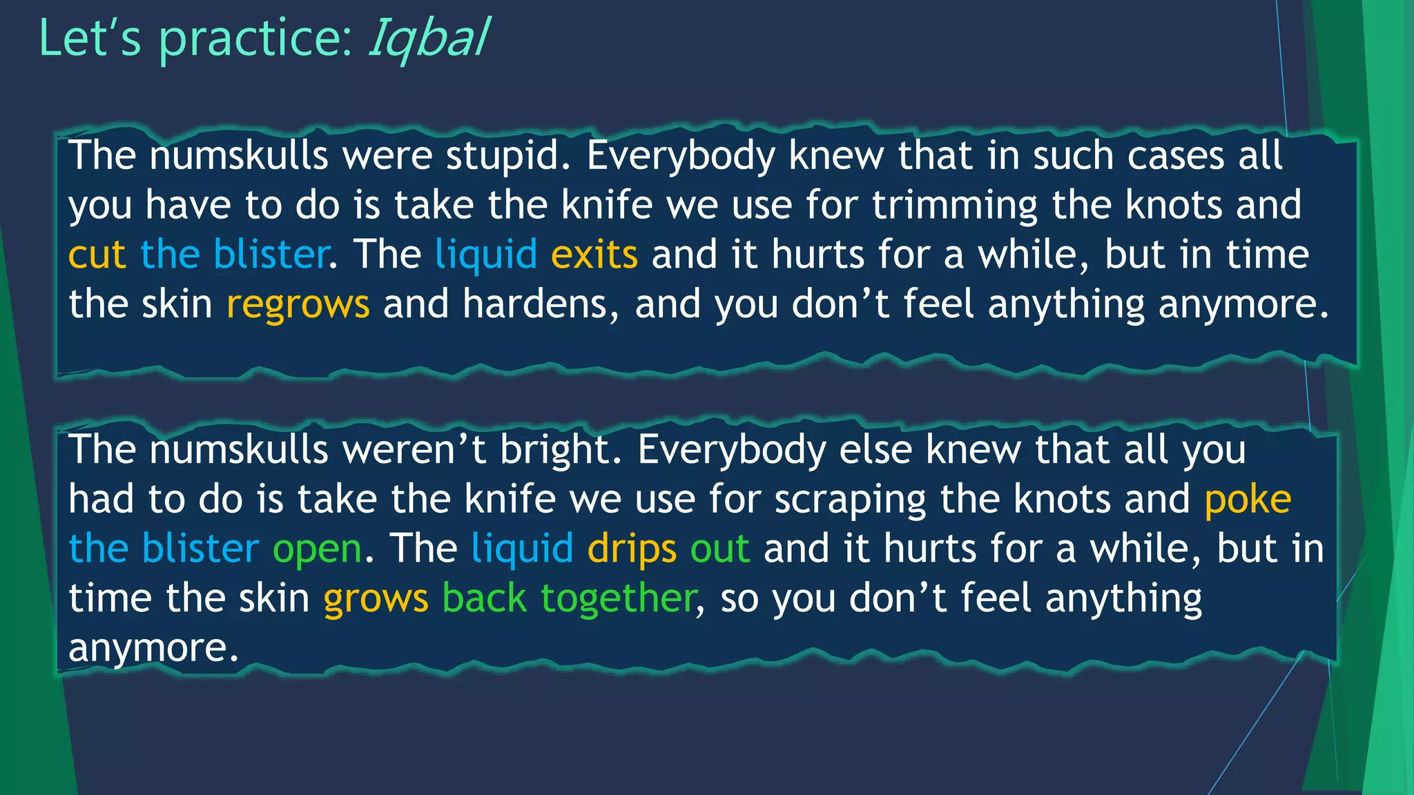 Let’s practice: Iqbal
The numskulls weren’t bright. Everybody else knew that all you
had to do is take the knife we use for scraping the knots and poke
the blister open. The liquid drips out and it hurts for a while, but in
time the skin grows back together, so you don’t feel anything
anymore.
The numskulls were stupid. Everybody knew that in such cases all
you have to do is take the knife we use for trimming the knots and
cut the blister. The liquid exits and it hurts for a while, but in time
the skin regrows and hardens, and you don’t feel anything anymore.
 