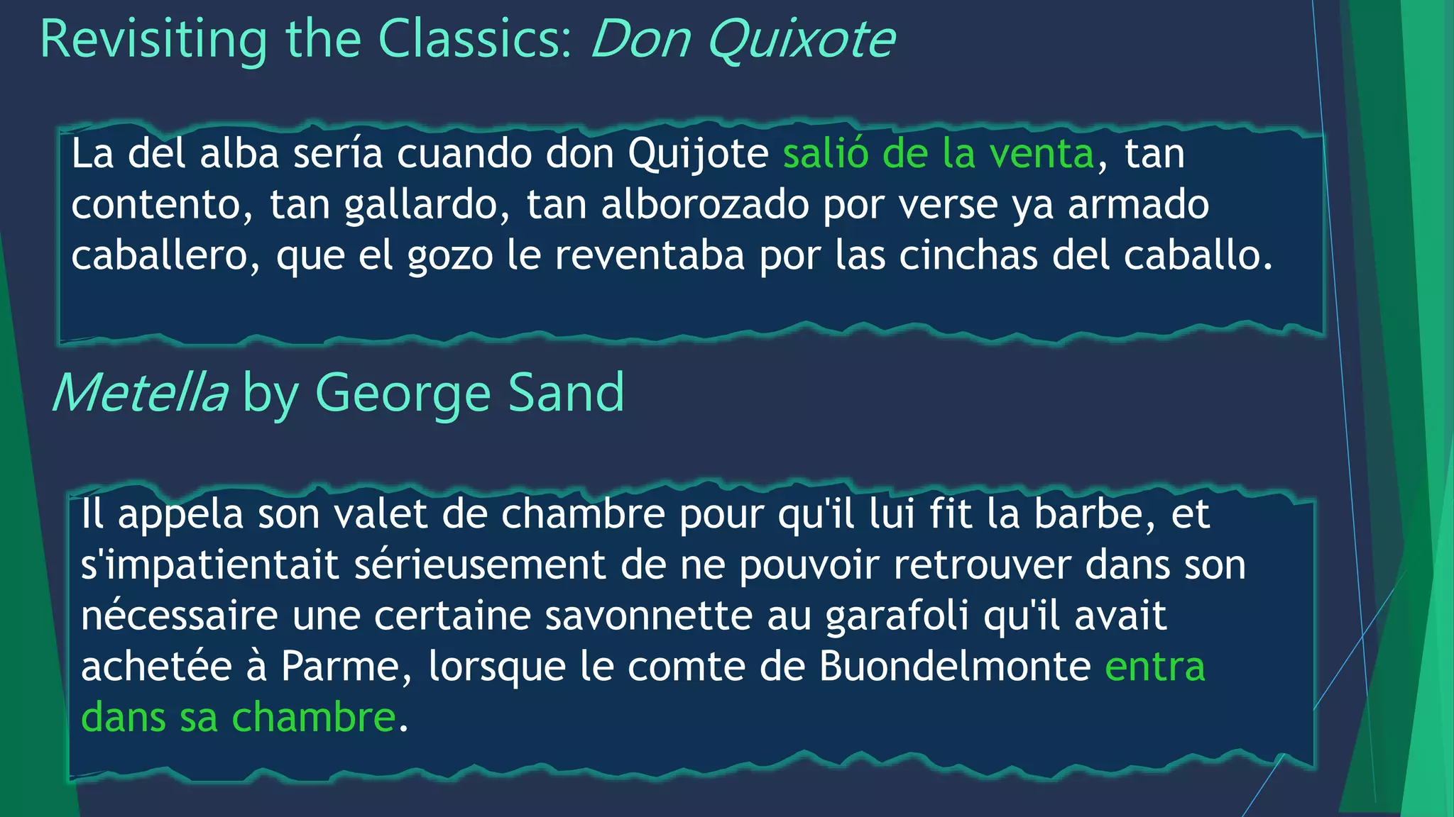 Revisiting the Classics: Don Quixote
La del alba sería cuando don Quijote salió de la venta, tan
contento, tan gallardo, tan alborozado por verse ya armado
caballero, que el gozo le reventaba por las cinchas del caballo.
Metella by George Sand
Il appela son valet de chambre pour qu'il lui fit la barbe, et
s'impatientait sérieusement de ne pouvoir retrouver dans son
nécessaire une certaine savonnette au garafoli qu'il avait
achetée à Parme, lorsque le comte de Buondelmonte entra
dans sa chambre.
 