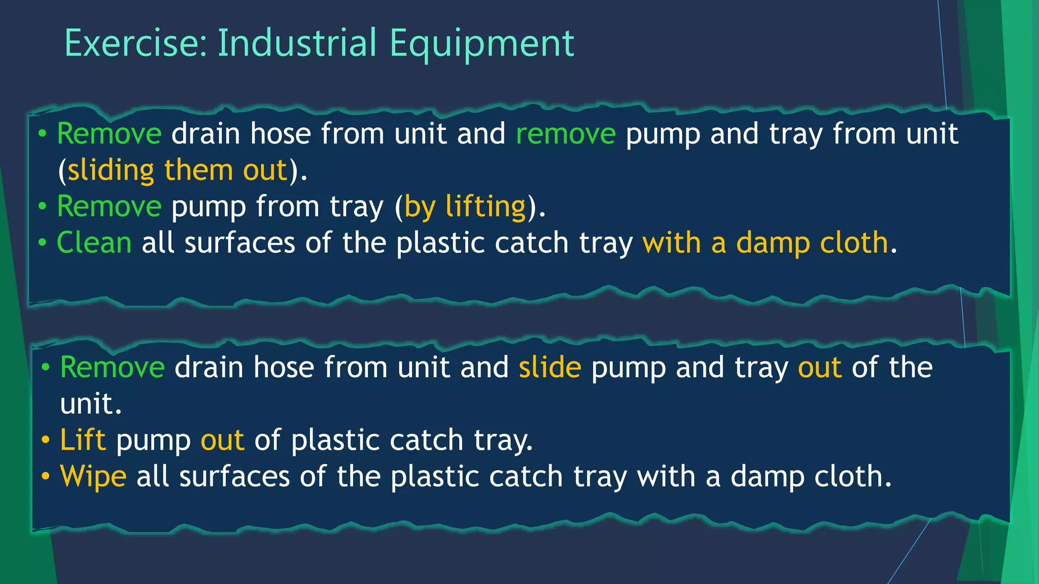 Exercise: Industrial Equipment
• Remove drain hose from unit and remove pump and tray from unit
(sliding them out).
• Remove pump from tray (by lifting).
• Clean all surfaces of the plastic catch tray with a damp cloth.
• Remove drain hose from unit and slide pump and tray out of the
unit.
• Lift pump out of plastic catch tray.
• Wipe all surfaces of the plastic catch tray with a damp cloth.
 