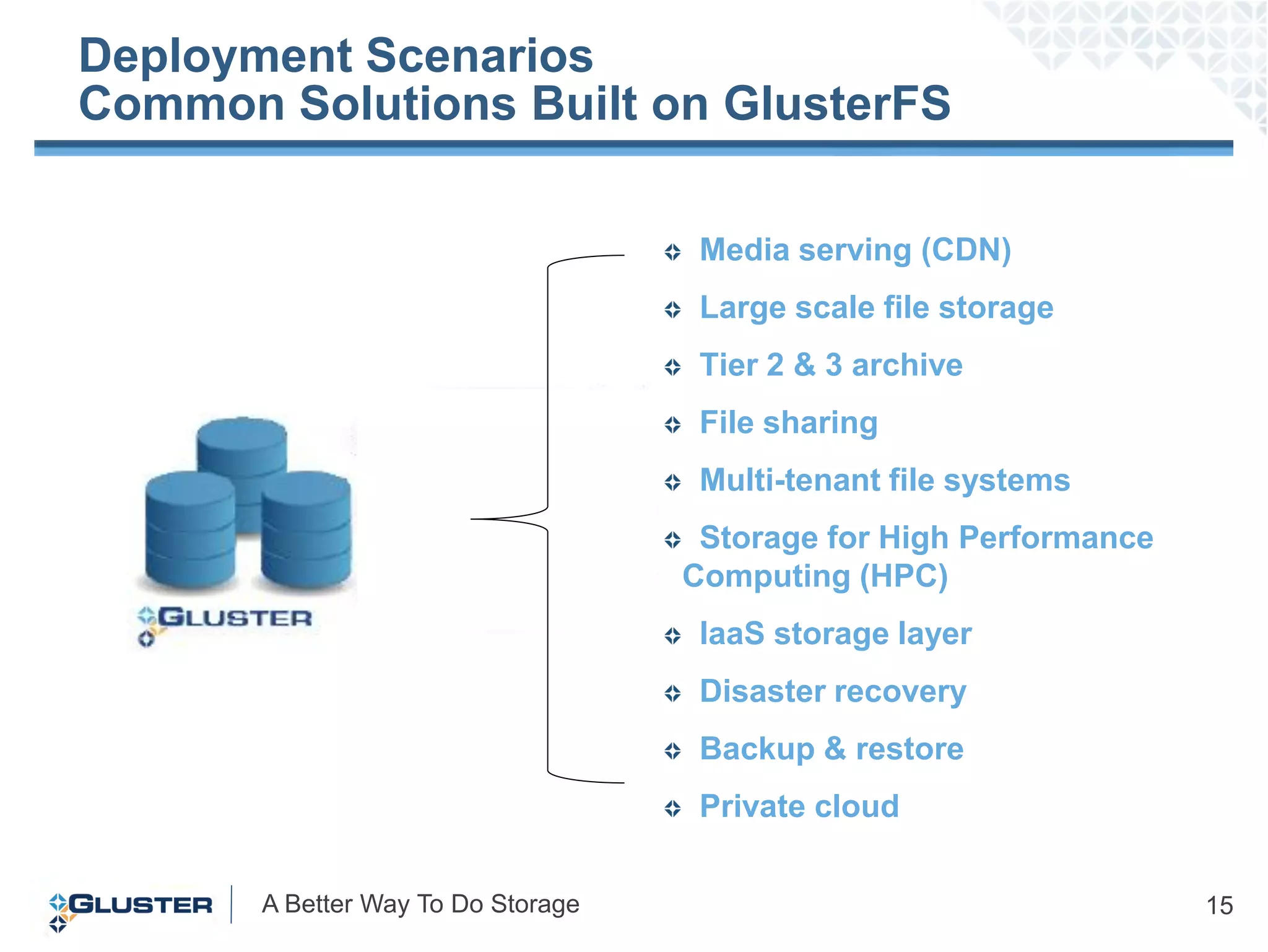 Deployment Scenarios
Common Solutions Built on GlusterFS

                                     Media serving (CDN)
                                     Large scale file storage
                                     Tier 2 & 3 archive
                                     File sharing
                                     Multi-tenant file systems
                                     Storage for High Performance
                                    Computing (HPC)
                                     IaaS storage layer
                                     Disaster recovery
                                     Backup & restore
                                     Private cloud

       A Better Way To Do Storage                                   15
 