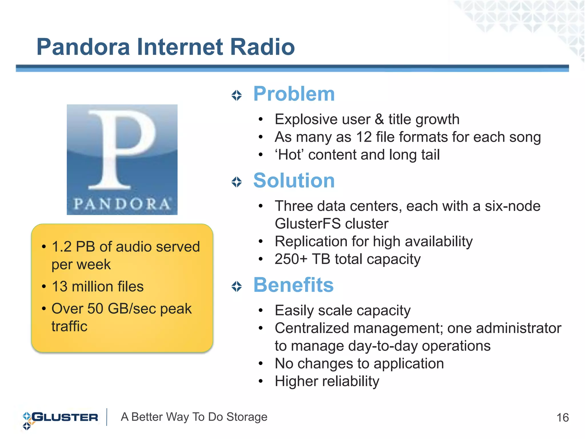 Pandora Internet Radio
                                   Problem
                                    • Explosive user & title growth
                                    • As many as 12 file formats for each song
                                    • „Hot‟ content and long tail
                                   Solution
                                    • Three data centers, each with a six-node
                                      GlusterFS cluster
• 1.2 PB of audio served            • Replication for high availability
  per week                          • 250+ TB total capacity
• 13 million files                 Benefits
• Over 50 GB/sec peak               • Easily scale capacity
  traffic                           • Centralized management; one administrator
                                      to manage day-to-day operations
                                    • No changes to application
                                    • Higher reliability

            A Better Way To Do Storage                                           16
 