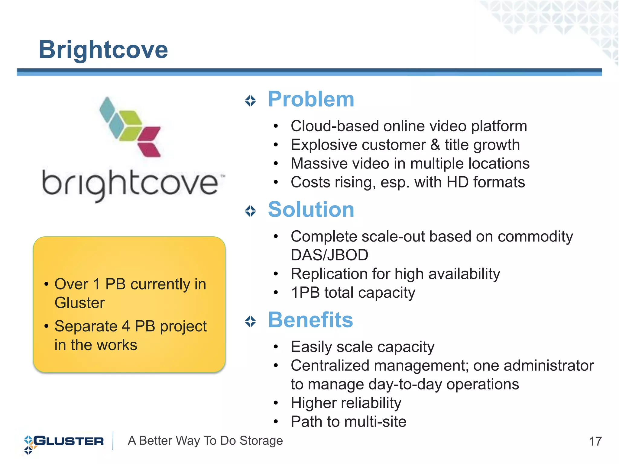 Brightcove
                                   Problem
                                    •    Cloud-based online video platform
                                    •    Explosive customer & title growth
                                    •    Massive video in multiple locations
                                    •    Costs rising, esp. with HD formats
                                   Solution
                                    • Complete scale-out based on commodity
                                      DAS/JBOD
                                    • Replication for high availability
• Over 1 PB currently in
                                    • 1PB total capacity
  Gluster
• Separate 4 PB project            Benefits
  in the works                      • Easily scale capacity
                                    • Centralized management; one administrator
                                      to manage day-to-day operations
                                    • Higher reliability
                                    • Path to multi-site
            A Better Way To Do Storage                                         17
 