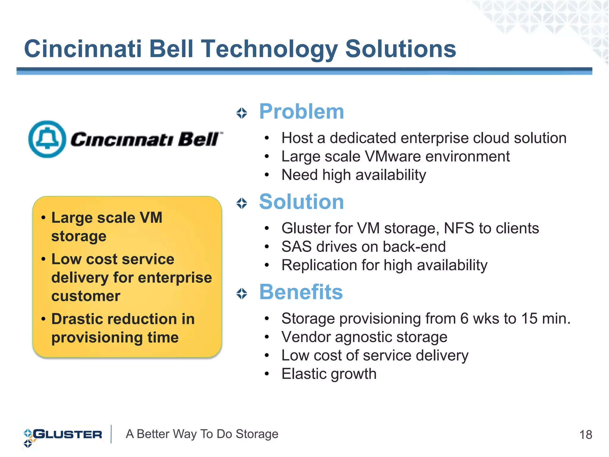 Cincinnati Bell Technology Solutions

                                   Problem
                                    • Host a dedicated enterprise cloud solution
                                    • Large scale VMware environment
                                    • Need high availability
                                   Solution
 • Large scale VM
                                    • Gluster for VM storage, NFS to clients
   storage
                                    • SAS drives on back-end
 • Low cost service                 • Replication for high availability
   delivery for enterprise
   customer                        Benefits
 • Drastic reduction in             •     Storage provisioning from 6 wks to 15 min.
   provisioning time                •     Vendor agnostic storage
                                    •     Low cost of service delivery
                                    •     Elastic growth


             A Better Way To Do Storage                                                18
 