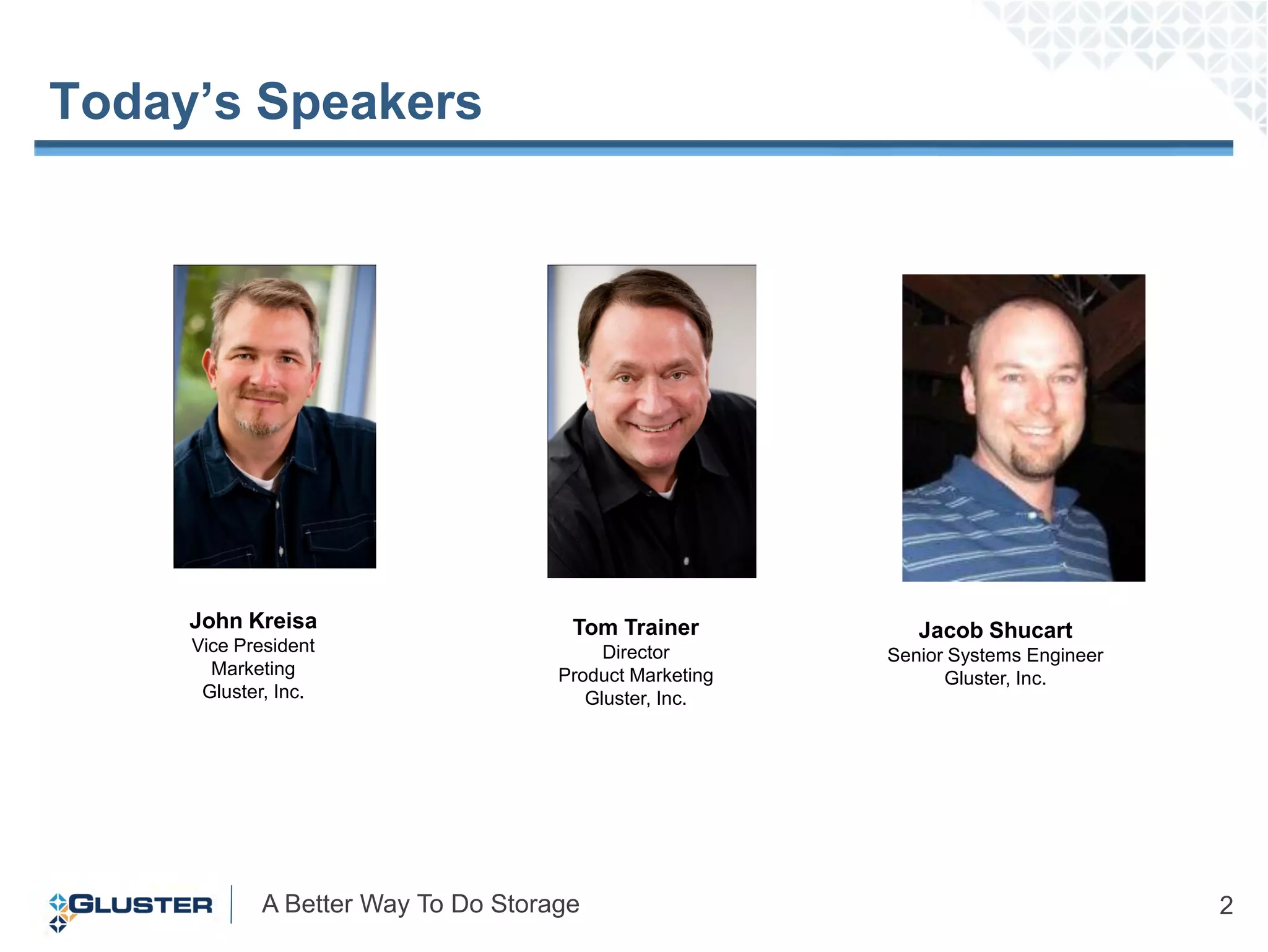 Today’s Speakers




     John Kreisa                     Tom Trainer           Jacob Shucart
     Vice President                      Director       Senior Systems Engineer
       Marketing                    Product Marketing         Gluster, Inc.
      Gluster, Inc.                    Gluster, Inc.




            A Better Way To Do Storage                                            2
 