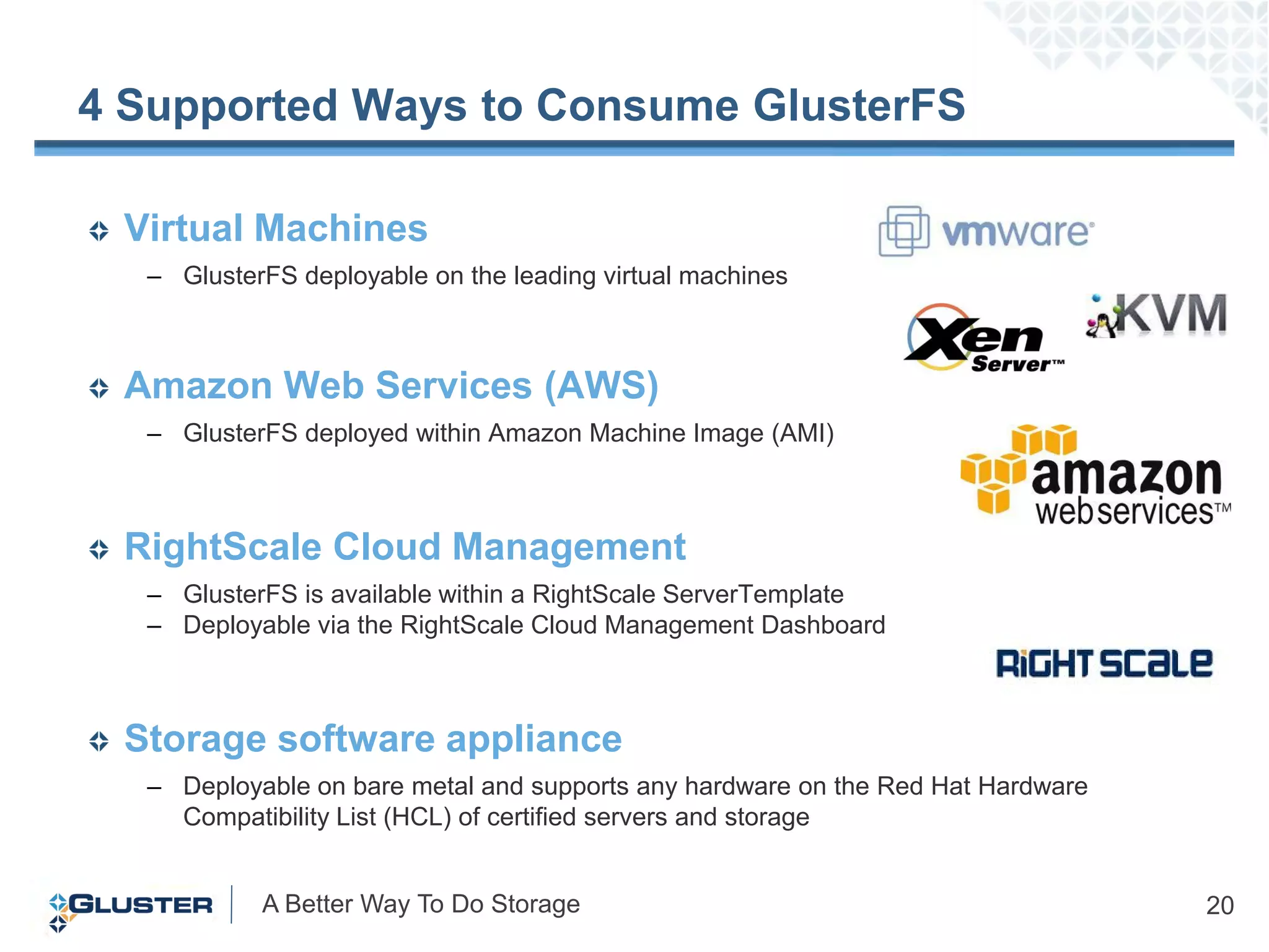 4 Supported Ways to Consume GlusterFS

 Virtual Machines
  – GlusterFS deployable on the leading virtual machines



 Amazon Web Services (AWS)
  – GlusterFS deployed within Amazon Machine Image (AMI)



 RightScale Cloud Management
  – GlusterFS is available within a RightScale ServerTemplate
  – Deployable via the RightScale Cloud Management Dashboard



 Storage software appliance
  – Deployable on bare metal and supports any hardware on the Red Hat Hardware
    Compatibility List (HCL) of certified servers and storage


           A Better Way To Do Storage                                            20
 