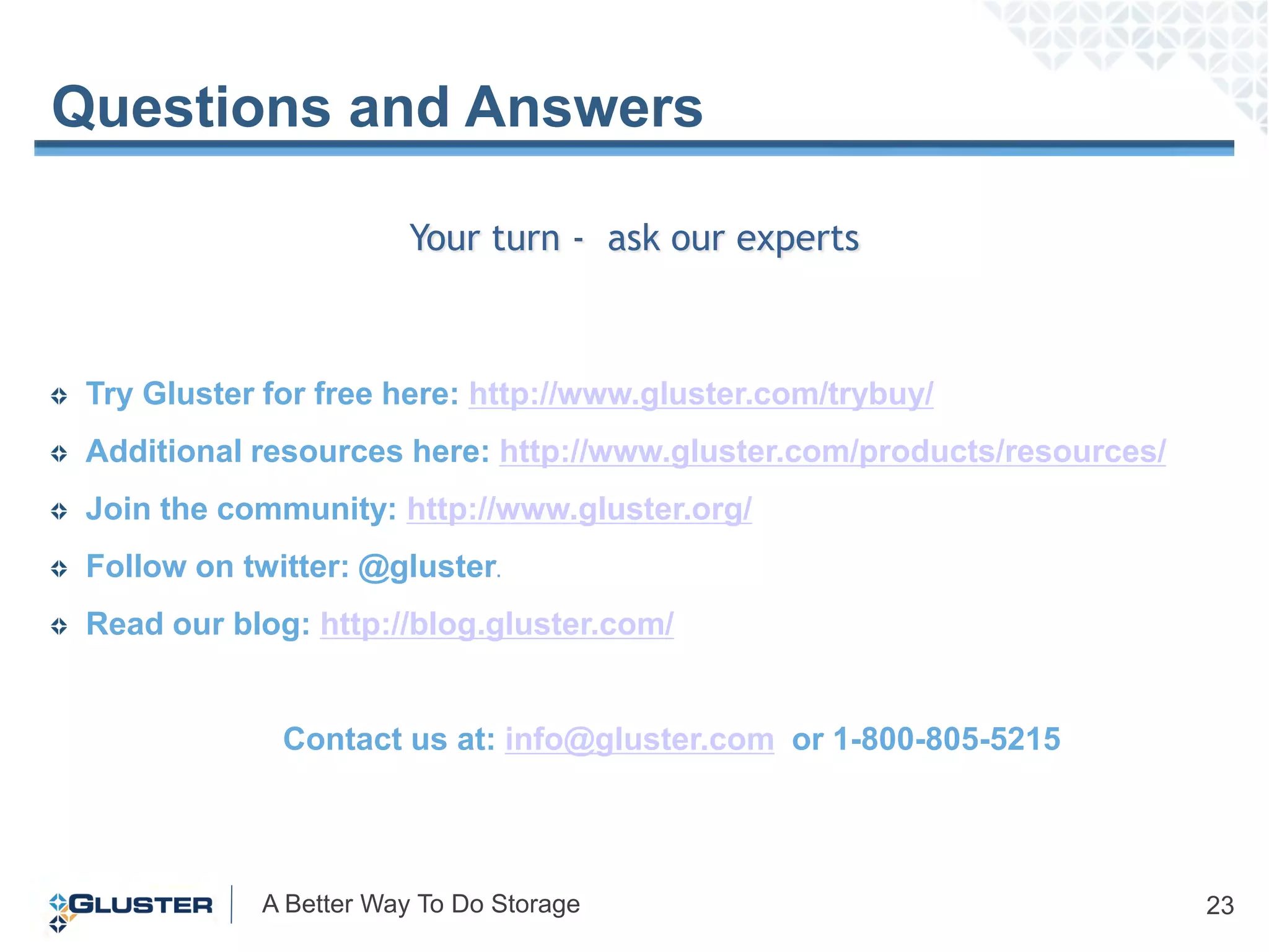 Questions and Answers

                        Your turn - ask our experts



 Try Gluster for free here: http://www.gluster.com/trybuy/
 Additional resources here: http://www.gluster.com/products/resources/
 Join the community: http://www.gluster.org/
 Follow on twitter: @gluster.
 Read our blog: http://blog.gluster.com/


              Contact us at: info@gluster.com or 1-800-805-5215




            A Better Way To Do Storage                                   23
 