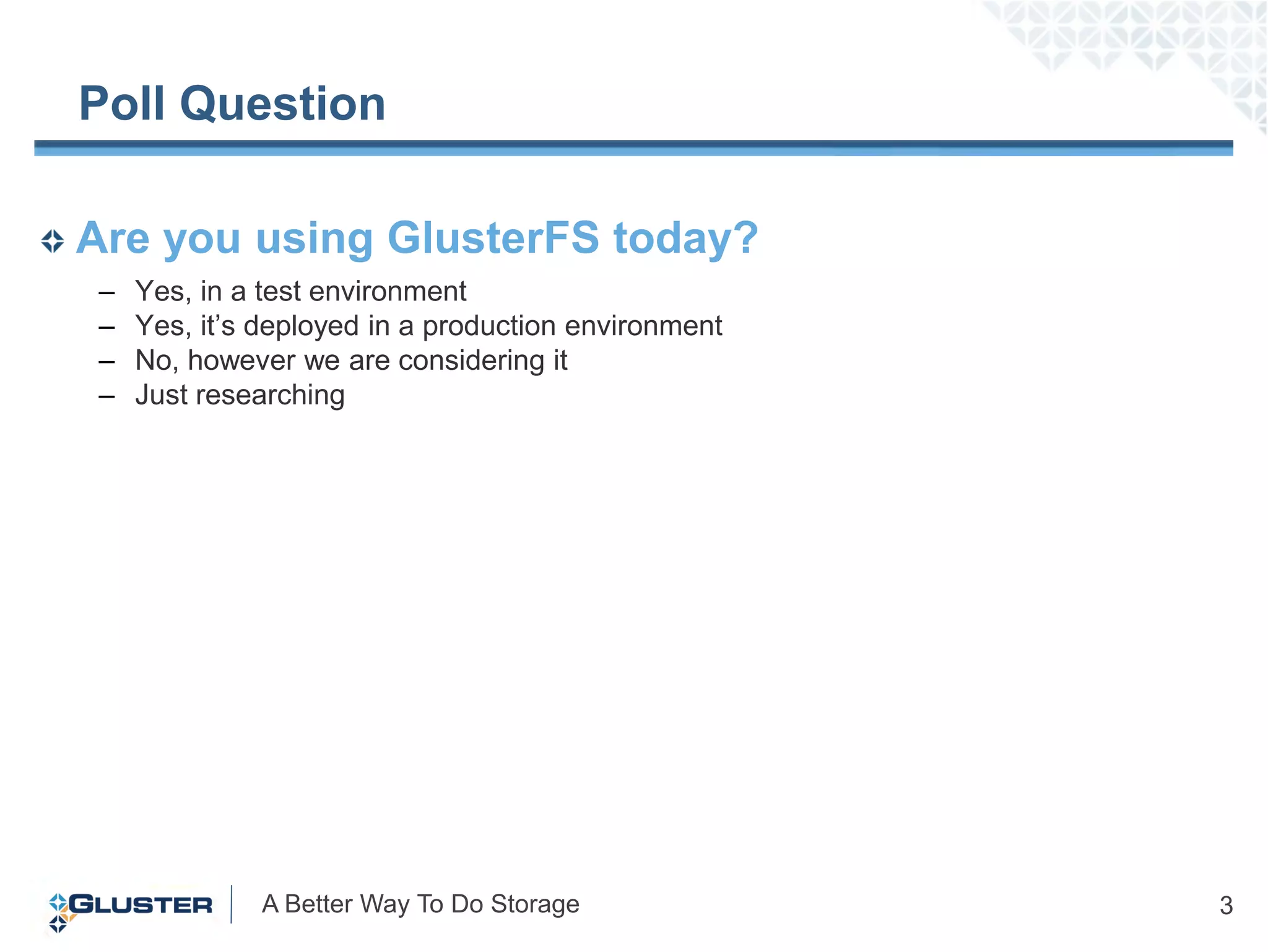 Poll Question

Are you using GlusterFS today?
 –   Yes, in a test environment
 –   Yes, it‟s deployed in a production environment
 –   No, however we are considering it
 –   Just researching




              A Better Way To Do Storage              3
 