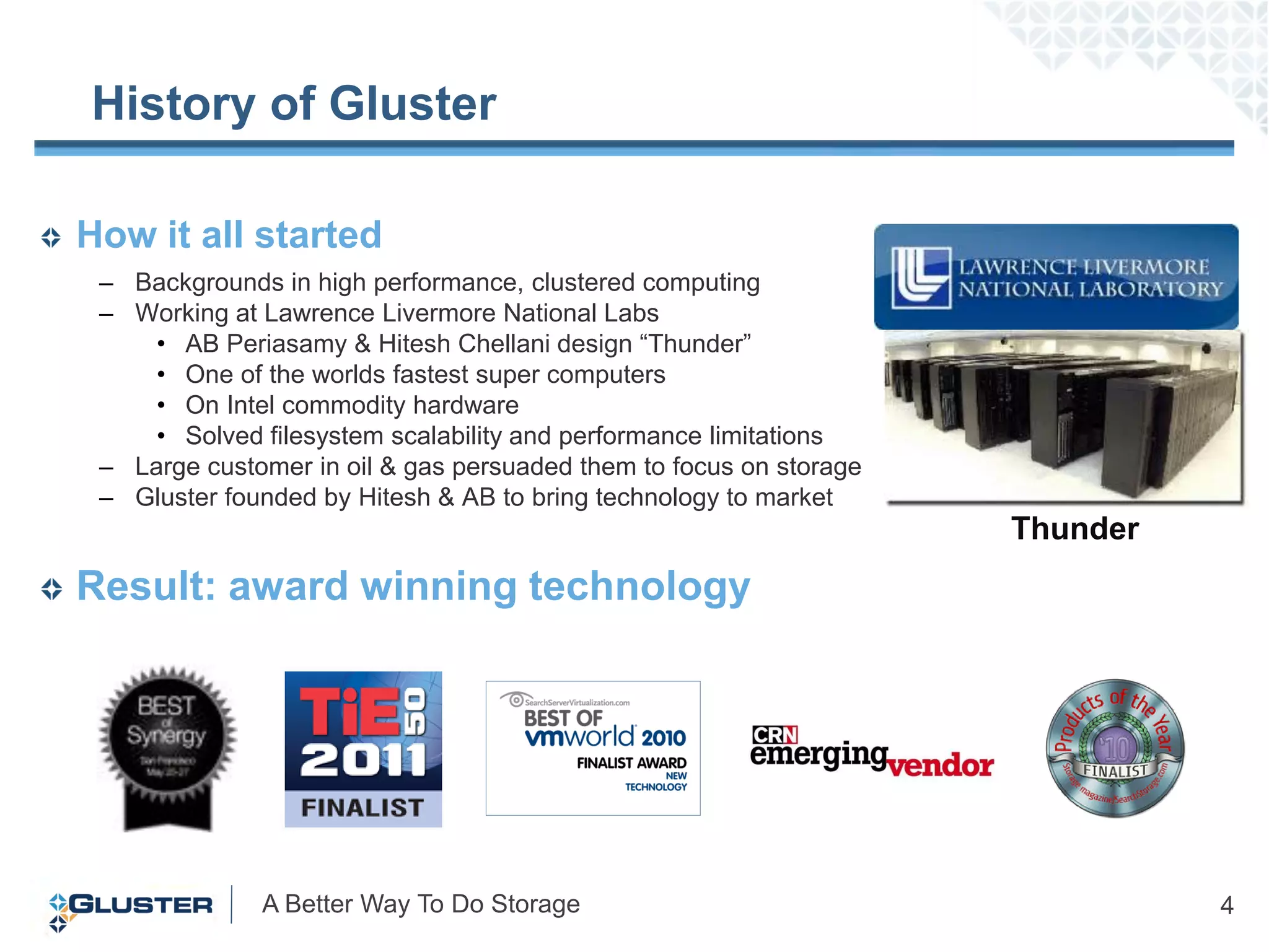 History of Gluster

How it all started
 – Backgrounds in high performance, clustered computing
 – Working at Lawrence Livermore National Labs
     • AB Periasamy & Hitesh Chellani design “Thunder”
     • One of the worlds fastest super computers
     • On Intel commodity hardware
     • Solved filesystem scalability and performance limitations
 – Large customer in oil & gas persuaded them to focus on storage
 – Gluster founded by Hitesh & AB to bring technology to market
                                                                    Thunder
Result: award winning technology




              A Better Way To Do Storage                                      4
 