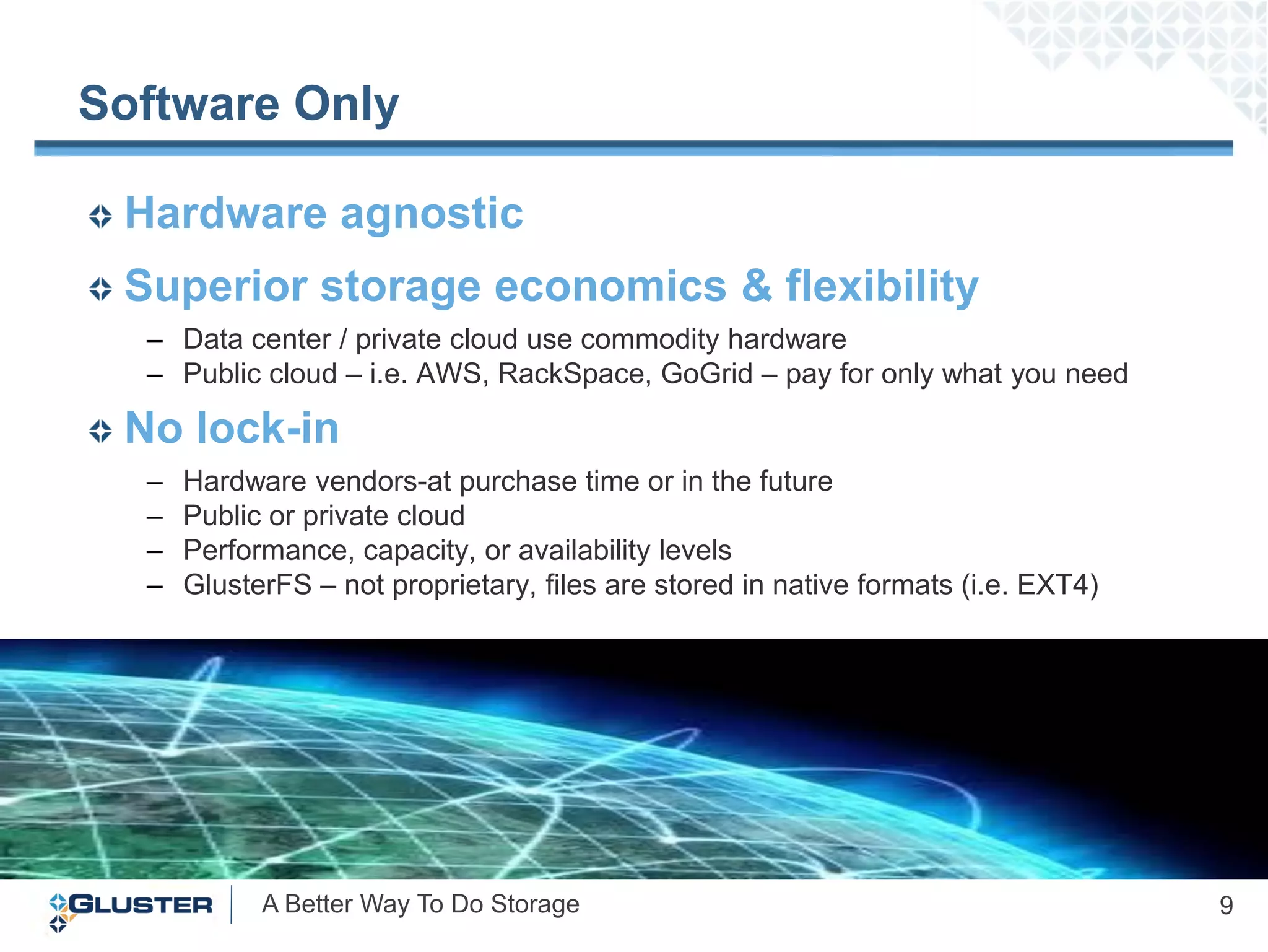 Software Only

 Hardware agnostic
 Superior storage economics & flexibility
  – Data center / private cloud use commodity hardware
  – Public cloud – i.e. AWS, RackSpace, GoGrid – pay for only what you need

 No lock-in
  –   Hardware vendors-at purchase time or in the future
  –   Public or private cloud
  –   Performance, capacity, or availability levels
  –   GlusterFS – not proprietary, files are stored in native formats (i.e. EXT4)




            A Better Way To Do Storage                                              9
 