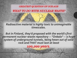 Radioactive material is highly toxic to unimaginable
timescales.
But in Finland, they’d proposed with the world's first
permanent nuclear-waste repository -- "Onkalo" -- a huge
system of underground tunnels, being hewn out of solid
rock andTHAT must last at least
100,000 years.
GREATEST QUESTION OF OUR AGE:
WHAT TO DO WITH NUCLEAR WASTE?
 