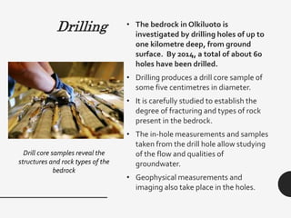 Drilling • The bedrock in Olkiluoto is
investigated by drilling holes of up to
one kilometre deep, from ground
surface. By 2014, a total of about 60
holes have been drilled.
• Drilling produces a drill core sample of
some five centimetres in diameter.
• It is carefully studied to establish the
degree of fracturing and types of rock
present in the bedrock.
• The in-hole measurements and samples
taken from the drill hole allow studying
of the flow and qualities of
groundwater.
• Geophysical measurements and
imaging also take place in the holes.
Drill core samples reveal the
structures and rock types of the
bedrock
 