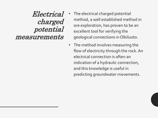 Electrical
charged
potential
measurements
• The electrical charged potential
method, a well established method in
ore exploration, has proven to be an
excellent tool for verifying the
geological connections in Olkiluoto.
• The method involves measuring the
flow of electricity through the rock. An
electrical connection is often an
indication of a hydraulic connection,
and this knowledge is useful in
predicting groundwater movements.
 