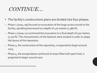 CONTINUE…
• The facility's constructions plans are divided into four phases:
– Phase 1 (2004–09) focused on excavation of the large access tunnel to the
facility, spiralling downward to a depth of 420 metres (1,380 ft).
– Phase 2 (2009–11) continued the excavation to a final depth of 520 metres
(1,710 ft).The characteristics of the bedrock were studied in order to adapt
the layout of the repository.
– Phase 3, the construction of the repository, is expected to begin around
2015.
– Phase 4, the encapsulation and burial of areas filled with spent fuel, is
projected to begin around 2020
 