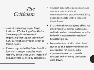 The
Criticism
• Research argues that corrosion in pure
copper advances at about
one micrometre a year, whereas KBS-3
depends on a rate that’s a thousand
times slower.
• STUK (Finnish nuclear safety office) has
asked Posiva for further explanation,
and independent research conducted in
Finland has supported the results of
Szakálos's group.
• Posiva dismissed it all in public. Later
studies by SKB determined corrosion
process does not exist & initial
experiments were not correctly
executed and/or wrong conclusions
were drawn.
• 2012: A research group at Royal
Institute ofTechnology (Stockholm,
Sweden) published research
suggesting that copper capsules of
KBS-3 are not as corrosion-proof as
Posiva claims.
• Research group led by Peter Szakálos
found that copper capsules would
last only about 1,000 years, instead of
100,000 years claimed by companies.
 