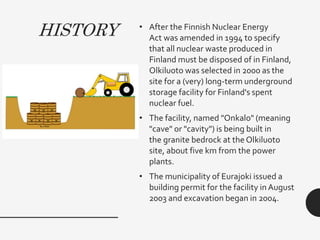HISTORY • After the Finnish Nuclear Energy
Act was amended in 1994 to specify
that all nuclear waste produced in
Finland must be disposed of in Finland,
Olkiluoto was selected in 2000 as the
site for a (very) long-term underground
storage facility for Finland's spent
nuclear fuel.
• The facility, named "Onkalo" (meaning
"cave" or "cavity") is being built in
the granite bedrock at the Olkiluoto
site, about five km from the power
plants.
• The municipality of Eurajoki issued a
building permit for the facility in August
2003 and excavation began in 2004.
 