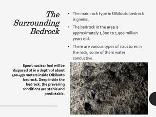 The
Surrounding
Bedrock
• The main rock type in Olkiluoto bedrock
is gneiss.
• The bedrock in the area is
approximately 1,800 to 1,900 million
years old.
• There are various types of structures in
the rock, some of them water
conductive.
Spent nuclear fuel will be
disposed of in a depth of about
400-450 meters inside Olkiluoto
bedrock. Deep inside the
bedrock, the prevailing
conditions are stable and
predictable.
 