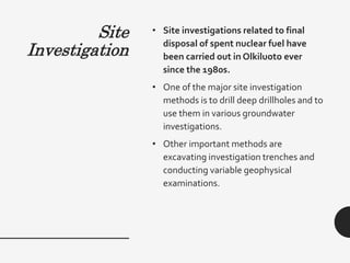 Site
Investigation
• Site investigations related to final
disposal of spent nuclear fuel have
been carried out in Olkiluoto ever
since the 1980s.
• One of the major site investigation
methods is to drill deep drillholes and to
use them in various groundwater
investigations.
• Other important methods are
excavating investigation trenches and
conducting variable geophysical
examinations.
 