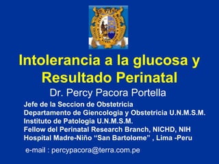 Intolerancia a la glucosa y Resultado Perinatal Dr. Percy Pacora Portella Jefe de la Seccion de Obstetricia  Departamento de Giencologia y Obstetricia U.N.M.S.M. Instituto de Patologia U.N.M.S.M. Fellow del Perinatal Research Branch, NICHD, NIH Hospital Madre-Niño “San Bartolome” , Lima -Peru e-mail : percypacora@terra.com.pe 