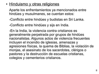 ● Hinduismo y otras religiones
Aparte los enfrentamientos ya mencionados entre
hindúes y musulmanes, se cuentan estos:
-Conflicto entre hindúes y budistas en Sri Lanka.
-Conflicto entre hindúes y sijs en India.
-En la India, la violencia contra cristianos es
generalmente perpetrada por grupos de hindúes
nacionalistas. Algunos actos de violencia frecuentes
incluyen el incendio de iglesias, amenazas y
agresiones físicas, la quema de Biblias, la violación de
monjas, el asesinato de los sacerdotes, clérigos o
pastores y la destrucción de escuelas cristianas,
colegios y cementerios cristianos.
8
 