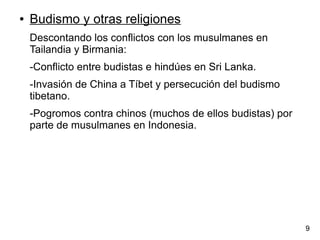 ● Budismo y otras religiones
Descontando los conflictos con los musulmanes en
Tailandia y Birmania:
-Conflicto entre budistas e hindúes en Sri Lanka.
-Invasión de China a Tíbet y persecución del budismo
tibetano.
-Pogromos contra chinos (muchos de ellos budistas) por
parte de musulmanes en Indonesia.
9
 