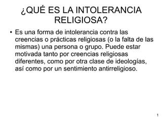 ¿QUÉ ES LA INTOLERANCIA
RELIGIOSA?
● Es una forma de intolerancia contra las
creencias o prácticas religiosas (o la falta de las
mismas) una persona o grupo. Puede estar
motivada tanto por creencias religiosas
diferentes, como por otra clase de ideologías,
así como por un sentimiento antirreligioso.
1
 