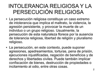 INTOLERANCIA RELIGIOSA Y LA
PERSECUCIÓN RELIGIOSA
● La persecución religiosa constituye un caso extremo
de intolerancia que implica el maltrato, la violencia, la
agresión persistente, y provocar la muerte de un
individuo o un grupo religioso. Usualmente, la
persecución de esta naturaleza florece por la ausencia
de tolerancia religiosa, libertad de religión y pluralismo
religioso.
● La persecución, en este contexto, puede suponer
agresiones, apedreamientos, torturas, pena de prisión,
ejecuciones injustificadas, negación de beneficios y de
derechos y libertades civiles. Puede también implicar
confiscación de bienes, destrucción de propiedades o
incitamiento al odio, entre otras cosas.
2
 