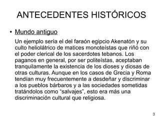 ANTECEDENTES HISTÓRICOS
● Mundo antiguo
Un ejemplo sería el del faraón egipcio Akenatón y su
culto heliolátrico de matices monoteístas que riñó con
el poder clerical de los sacerdotes tebanos. Los
paganos en general, por ser politeístas, aceptaban
tranquilamente la existencia de los dioses y diosas de
otras culturas. Aunque en los casos de Grecia y Roma
tendían muy frecuentemente a desdeñar y discriminar
a los pueblos bárbaros y a las sociedades sometidas
tratándolos como “salvajes”, esto era más una
discriminación cultural que religiosa.
3
 