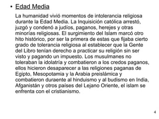 ● Edad Media
La humanidad vivió momentos de intolerancia religiosa
durante la Edad Media. La Inquisición católica arrestó,
juzgó y condenó a judíos, paganos, herejes y otras
minorías religiosas. El surgimiento del Islam marcó otro
hito histórico, por ser la primera de estas que fijaba cierto
grado de tolerancia religiosa al establecer que la Gente
del Libro tenían derecho a practicar su religión sin ser
visto y pagando un impuesto. Los musulmanes no
toleraban la idolatría y combatieron a los credos paganos,
ellos hicieron desaparecer a las religiones paganas de
Egipto, Mesopotamia y la Arabia preislámica y
combatieron duraente al hinduismo y al budismo en India,
Afganistán y otros países del Lejano Oriente, el islam se
enfrenta con el cristianismo.
4
 