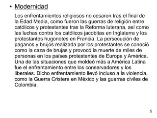 ● Modernidad
Los enfrentamientos religiosos no cesaron tras el final de
la Edad Media, como fueron las guerras de religión entre
católicos y protestantes tras la Reforma luterana, así como
las luchas contra los católicos jacobitas en Inglaterra y los
protestantes hugonotes en Francia. La persecución de
paganos y brujos realizada por los protestantes se conoció
como la caza de brujas y provocó la muerte de miles de
personas en los países protestantes de Europa y América.
Una de las situaciones que moldeó más a América Latina
fue el enfrentamiento entre los conservadores y los
liberales. Dicho enfrentamiento llevó incluso a la violencia,
como la Guerra Cristera en México y las guerras civiles de
Colombia.
5
 