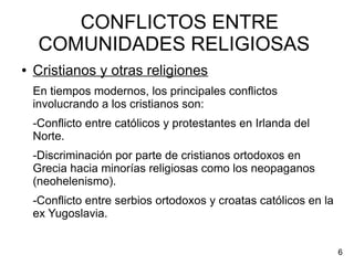CONFLICTOS ENTRE
COMUNIDADES RELIGIOSAS
● Cristianos y otras religiones
En tiempos modernos, los principales conflictos
involucrando a los cristianos son:
-Conflicto entre católicos y protestantes en Irlanda del
Norte.
-Discriminación por parte de cristianos ortodoxos en
Grecia hacia minorías religiosas como los neopaganos
(neohelenismo).
-Conflicto entre serbios ortodoxos y croatas católicos en la
ex Yugoslavia.
6
 