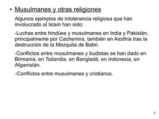 ● Musulmanes y otras religiones
Algunos ejemplos de intolerancia religiosa que han
involucrado al Islam han sido:
-Luchas entre hindúes y musulmanes en India y Pakistán,
principalmente por Cachemira, también en Aiodhia tras la
destrucción de la Mezquita de Babri.
-Conflictos entre musulmanes y budistas se han dado en
Birmania, en Tailandia, en Bangladé, en Indonesia, en
Afganistán.
-Conflictos entre musulmanes y cristianos.
7
 