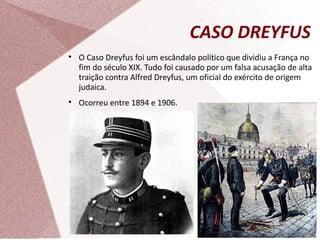 CASO DREYFUS

O Caso Dreyfus foi um escândalo político que dividiu a França no
fim do século XIX. Tudo foi causado por um falsa acusação de alta
traição contra Alfred Dreyfus, um oficial do exército de origem
judaica.

Ocorreu entre 1894 e 1906.
 