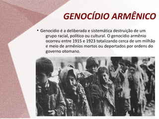 GENOCÍDIO ARMÊNICO
●
Genocídio é a deliberada e sistemática destruição de um
grupo racial, político ou cultural. O genocídio armênio
ocorreu entre 1915 e 1923 totalizando cerca de um milhão
e meio de armênios mortos ou deportados por ordens do
governo otomano.
 