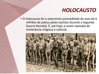 HOLOCAUSTO
●
O Holocausto foi o extermínio premeditado de mais de 6
milhões de judeus pelos nazistas durante a Segunda
Guerra Mundial. É, até hoje, o maior exemplo de
intolerância religiosa e cultural.
 