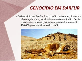 GENOCÍDIO EM DARFUR
●
O Genocídio em Darfur é um conflito entre muçulmanos e
não muçulmanos, localizado no oeste do Sudão. Desde
o início do confronto, estima-se que tenham morrido
400.000 pessoas, vitimas do conflito.
 