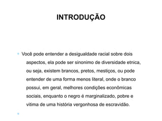 ∗ Você pode entender a desigualdade racial sobre dois
aspectos, ela pode ser sinonimo de diversidade etnica,
ou seja, existem brancos, pretos, mestiços, ou pode
entender de uma forma menos literal, onde o branco
possui, em geral, melhores condições econômicas
sociais, enquanto o negro é marginalizado, pobre e
vitima de uma história vergonhosa de escravidão.
∗
INTRODUÇÃO
 
