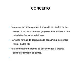 ∗ Refere-se, em linhas gerais, à privação de direitos ou de
acesso a recursos para um grupo ou uma pessoa, o que
cria distinções entre individuos.
∗ Há várias formas de desigualdade econônima, de gênero
racial, digital, etc.
∗ Para combater uma forma de desigualdade é preciso
combater também as outras.
∗
CONCEITO
 