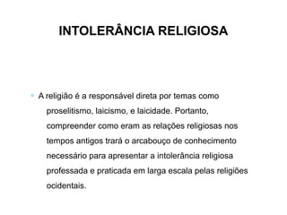 INTOLERÂNCIA RELIGIOSA
∗ A religião é a responsável direta por temas como
proselitismo, laicismo, e laicidade. Portanto,
compreender como eram as relações religiosas nos
tempos antigos trará o arcabouço de conhecimento
necessário para apresentar a intolerância religiosa
professada e praticada em larga escala pelas religiões
ocidentais.
 