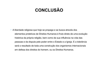 CONCLUSÃO
∗ A liberdade religiosa que hoje se propaga e se busca através dos
elementos protetivos de Direitos Humanos é fruto direto de uma evolução
histórica da própria religião, bem como de sua influência na vida das
pessoas e da disputa pelo poder entre o Estado e a Igreja. E a tolerância
será o resultado de toda uma construção dos organismos internacionais
em defesa dos direitos do homem, ou os Direitos Humanos.
 