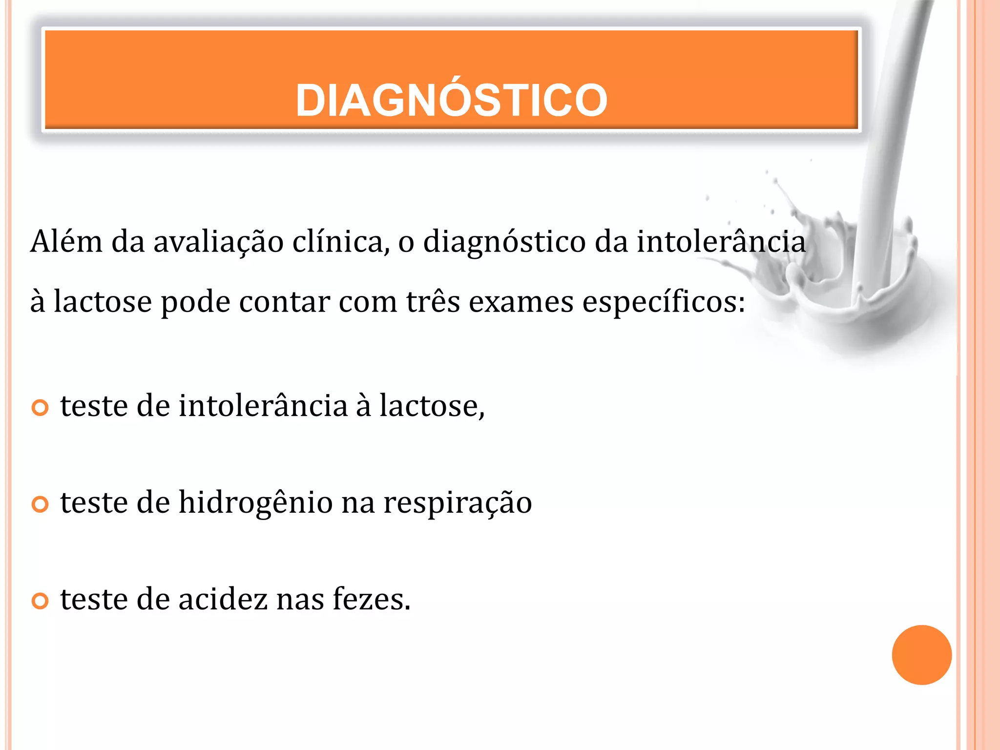 DIAGNÓSTICO
Além da avaliação clínica, o diagnóstico da intolerância
à lactose pode contar com três exames específicos:
 teste de intolerância à lactose,
 teste de hidrogênio na respiração
 teste de acidez nas fezes.
 