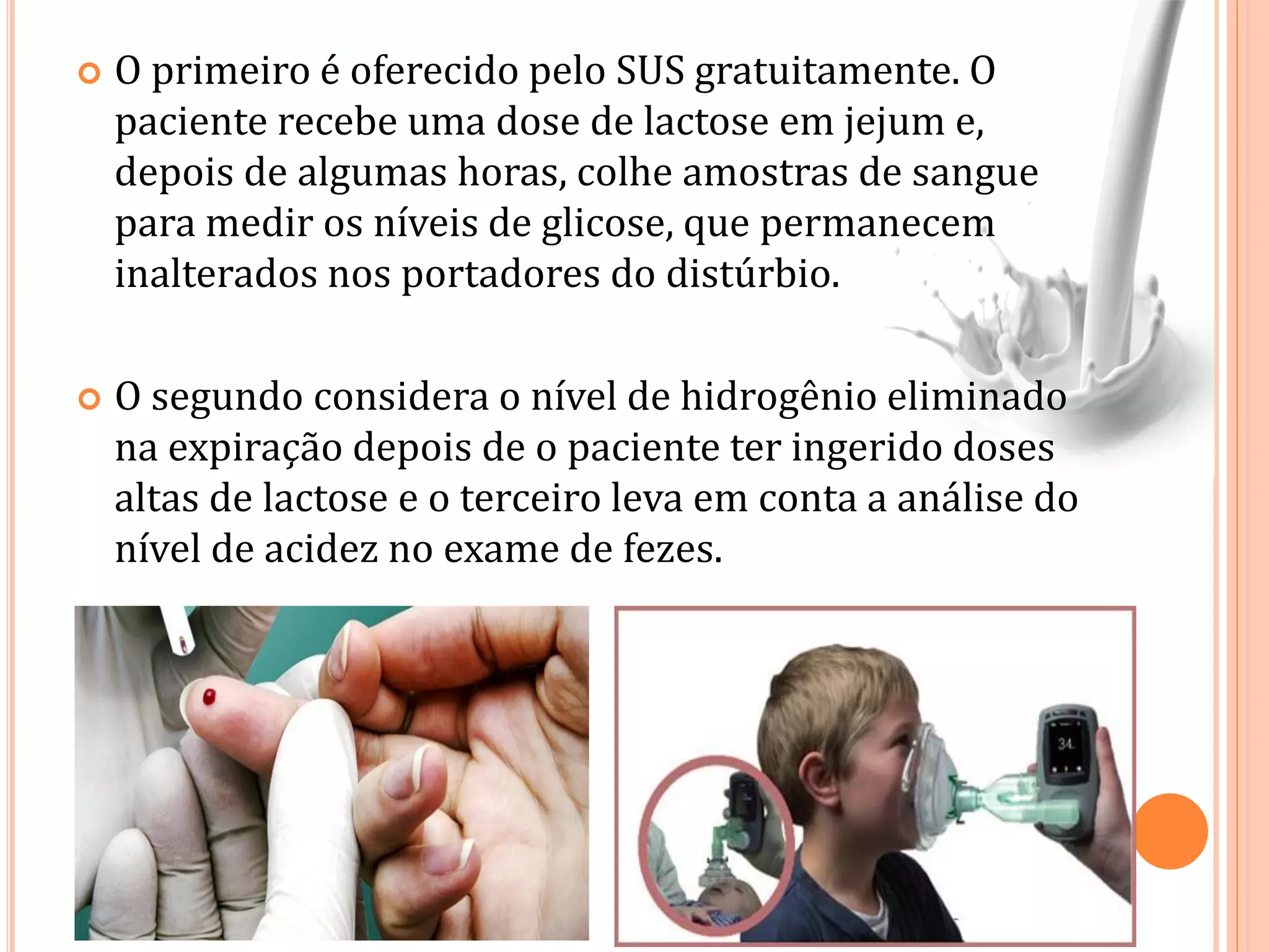  O primeiro é oferecido pelo SUS gratuitamente. O
paciente recebe uma dose de lactose em jejum e,
depois de algumas horas, colhe amostras de sangue
para medir os níveis de glicose, que permanecem
inalterados nos portadores do distúrbio.
 O segundo considera o nível de hidrogênio eliminado
na expiração depois de o paciente ter ingerido doses
altas de lactose e o terceiro leva em conta a análise do
nível de acidez no exame de fezes.
 